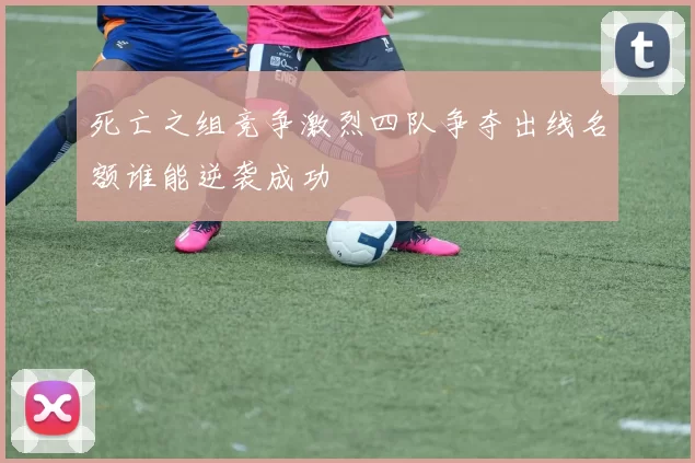 死亡之组竞争激烈四队争夺出线名额谁能逆袭成功