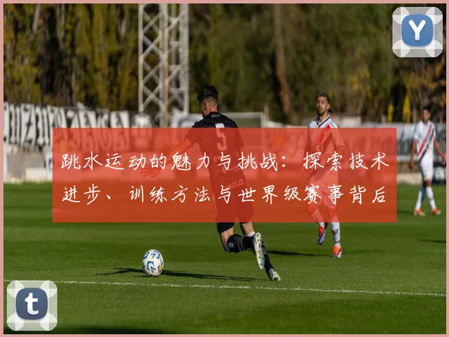跳水运动的魅力与挑战：探索技术进步、训练方法与世界级赛事背后的故事