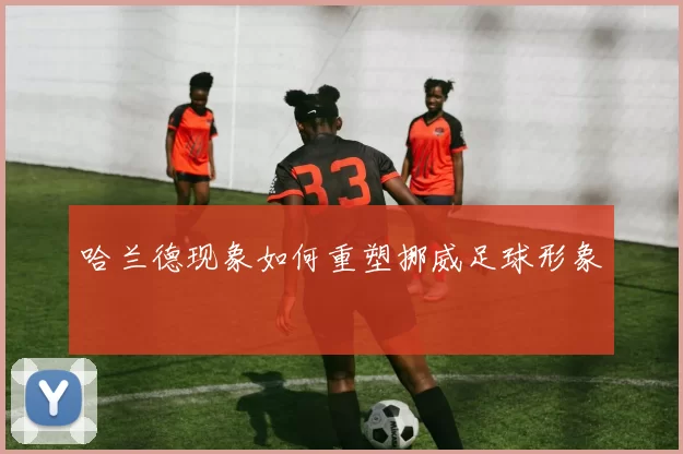 哈兰德现象如何重塑挪威足球形象