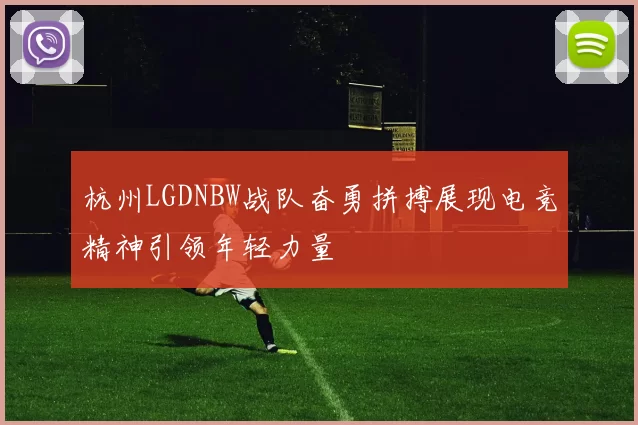 杭州LGDNBW战队奋勇拼搏展现电竞精神引领年轻力量