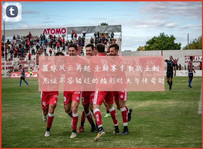 篮球风云再起 全新赛季激战正酣 见证不容错过的精彩对决与传奇时刻