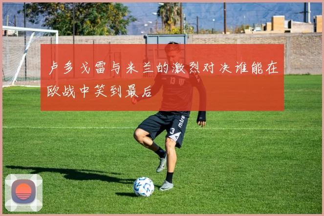 卢多戈雷与米兰的激烈对决谁能在欧战中笑到最后