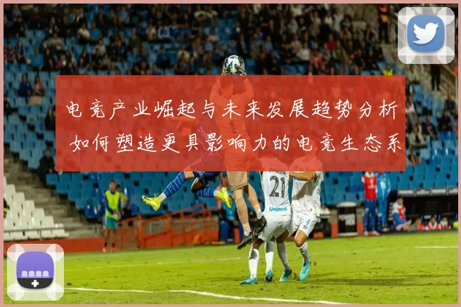 电竞产业崛起与未来发展趋势分析 如何塑造更具影响力的电竞生态系统