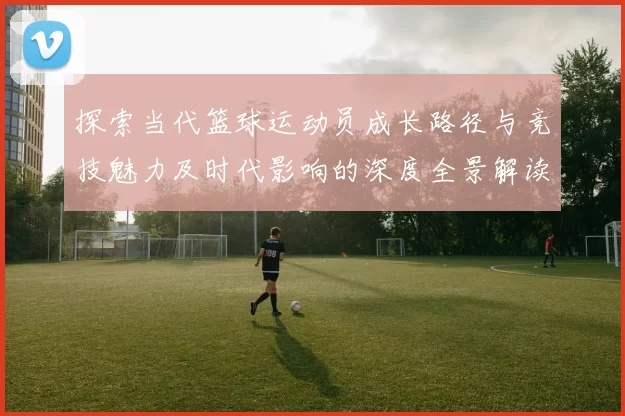 探索当代篮球运动员成长路径与竞技魅力及时代影响的深度全景解读