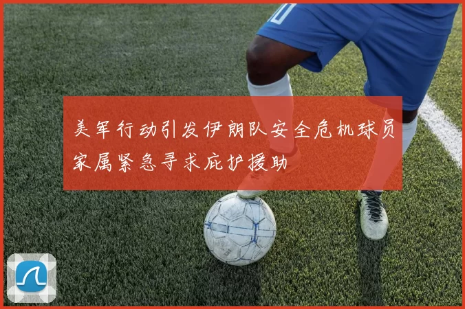 美军行动引发伊朗队安全危机球员家属紧急寻求庇护援助