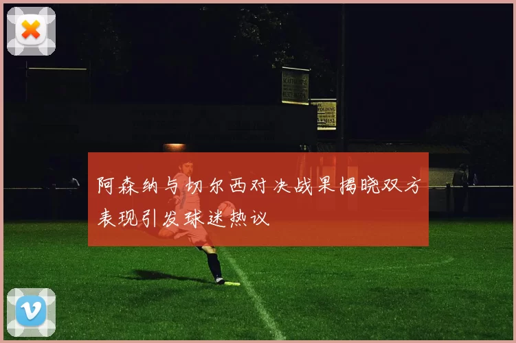 阿森纳与切尔西对决战果揭晓双方表现引发球迷热议