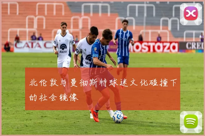 北伦敦与曼彻斯特球迷文化碰撞下的社会镜像