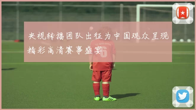 央视转播团队出征为中国观众呈现精彩高清赛事盛宴