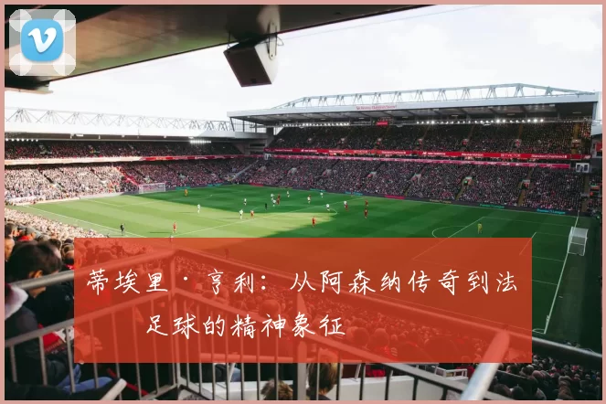 蒂埃里·亨利：从阿森纳传奇到法国足球的精神象征