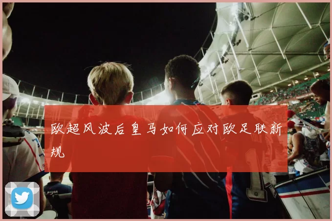 欧超风波后皇马如何应对欧足联新规