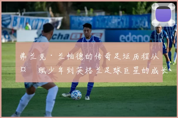 弗兰克·兰帕德的传奇足坛历程从天赋少年到英格兰足球巨星的成长之路