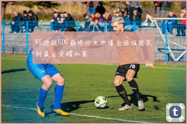 WE迎战EDG巅峰对决燃爆全场谁能笑到最后荣耀加冕
