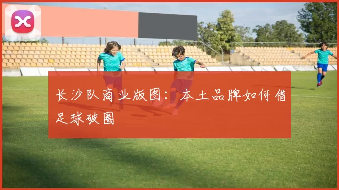 长沙队商业版图：本土品牌如何借足球破圈