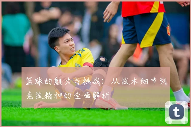 篮球的魅力与挑战：从技术细节到竞技精神的全面解析