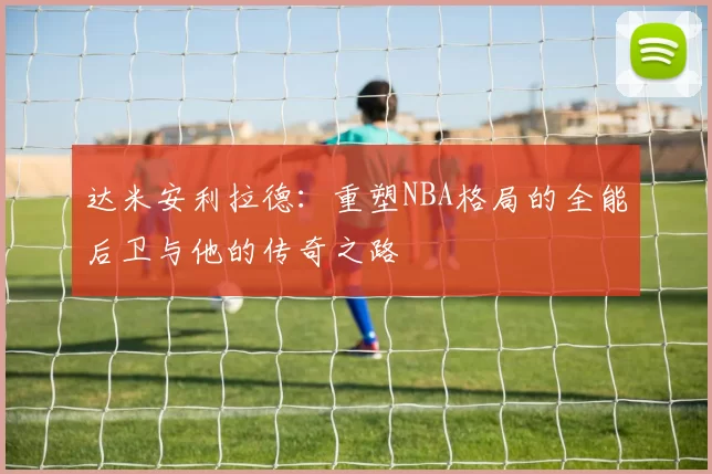 达米安利拉德：重塑NBA格局的全能后卫与他的传奇之路